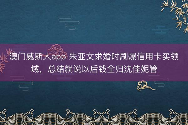 澳门威斯人app 朱亚文求婚时刷爆信用卡买领域，总结就说以后钱全归沈佳妮管