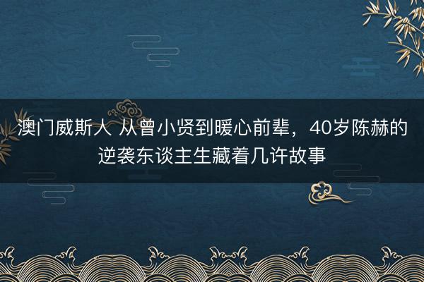 澳门威斯人 从曾小贤到暖心前辈，40岁陈赫的逆袭东谈主生藏着几许故事