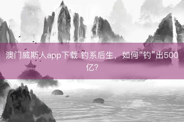 澳门威斯人app下载 钓系后生，如何“钓”出500亿？