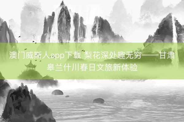 澳门威斯人app下载 梨花深处趣无穷——甘肃皋兰什川春日文旅新体验