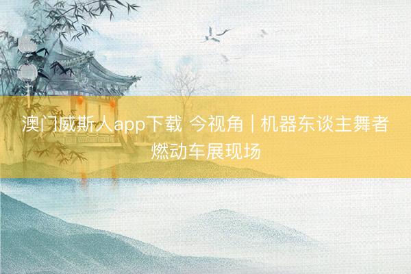 澳门威斯人app下载 今视角 | 机器东谈主舞者燃动车展现场