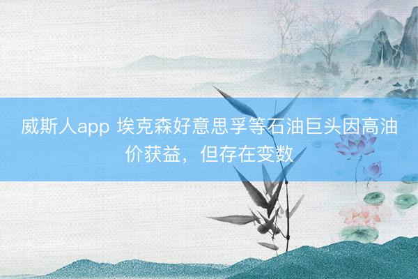威斯人app 埃克森好意思孚等石油巨头因高油价获益,但存在变数