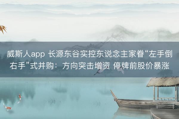威斯人app 长源东谷实控东说念主家眷“左手倒右手”式并购：方向突击增资 停牌前股价暴涨