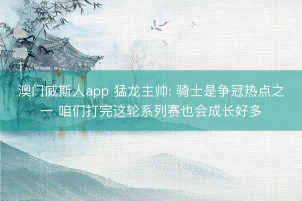 澳门威斯人app 猛龙主帅: 骑士是争冠热点之一 咱们打完这轮系列赛也会成长好多