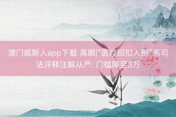 澳门威斯人app下载 高眼|“医疗回扣入刑”系司法评释注解从严: 门槛降至3万