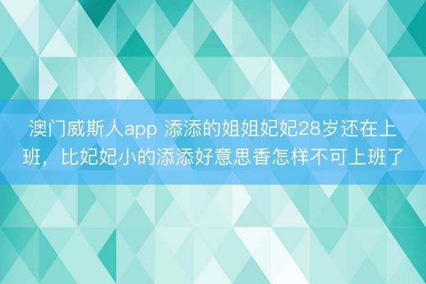 澳门威斯人app 添添的姐姐妃妃28岁还在上班,比妃妃小的添添好意思香怎样不可上班了
