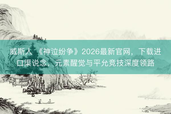 威斯人 《神泣纷争》2026最新官网,下载进口渠说念,元素醒觉与平允竞技深度领路