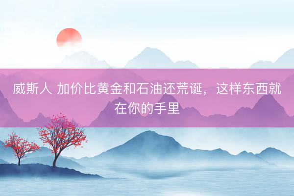 威斯人 加价比黄金和石油还荒诞，这样东西就在你的手里