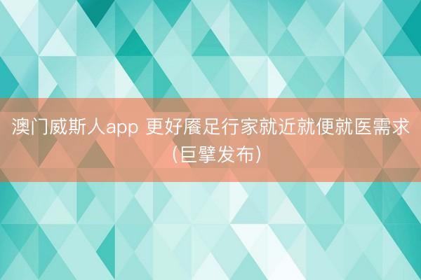 澳门威斯人app 更好餍足行家就近就便就医需求（巨擘发布）