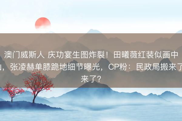 澳门威斯人 庆功宴生图炸裂！田曦薇红装似画中仙，张凌赫单膝跪地细节曝光，CP粉：民政局搬来了？