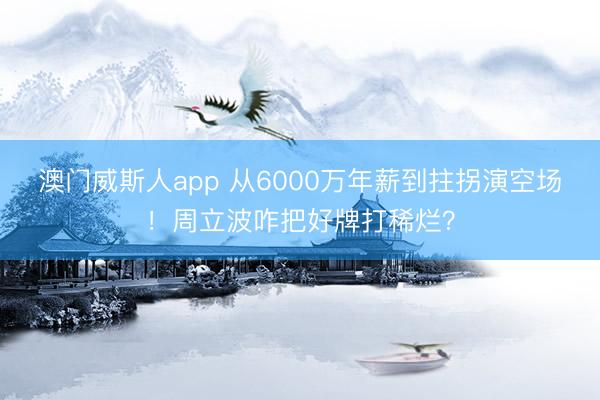 澳门威斯人app 从6000万年薪到拄拐演空场！周立波咋把好牌打稀烂？