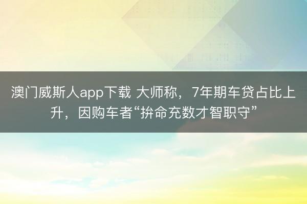 澳门威斯人app下载 大师称，7年期车贷占比上升，因购车者“拚命充数才智职守”
