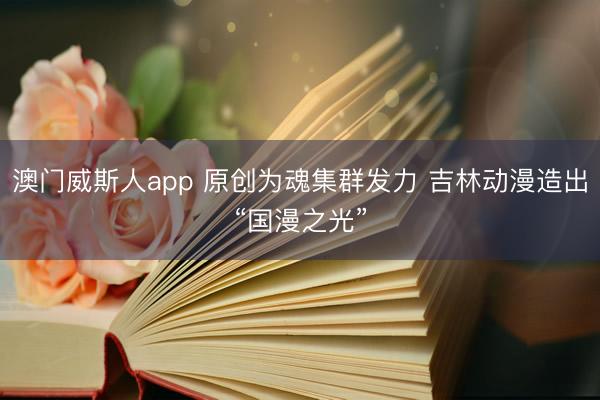 澳门威斯人app 原创为魂集群发力 吉林动漫造出“国漫之光”