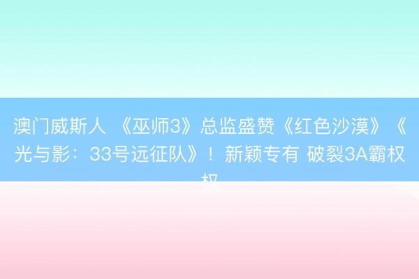 澳门威斯人 《巫师3》总监盛赞《红色沙漠》《光与影：33号远征队》！新颖专有 破裂3A霸权