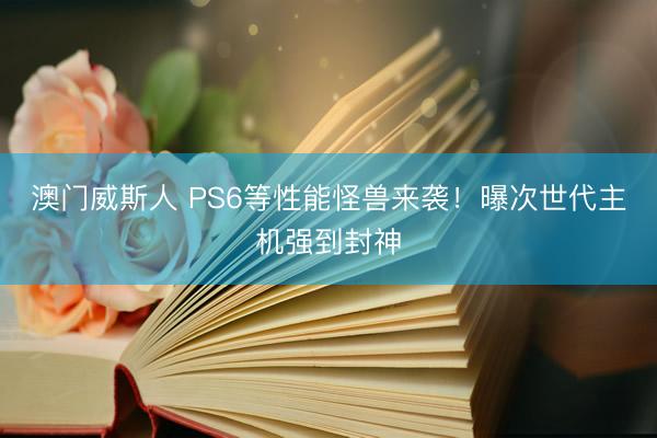 澳门威斯人 PS6等性能怪兽来袭!曝次世代主机强到封神