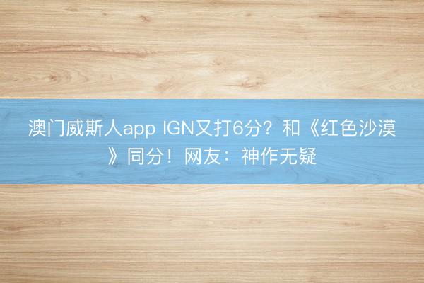 澳门威斯人app IGN又打6分?和《红色沙漠》同分!网友:神作无疑