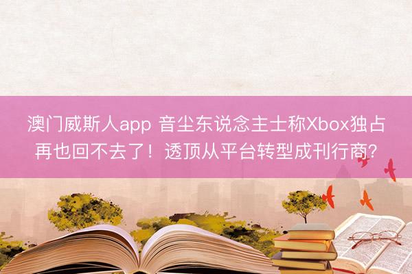 澳门威斯人app 音尘东说念主士称Xbox独占再也回不去了!透顶从平台转型成刊行商?