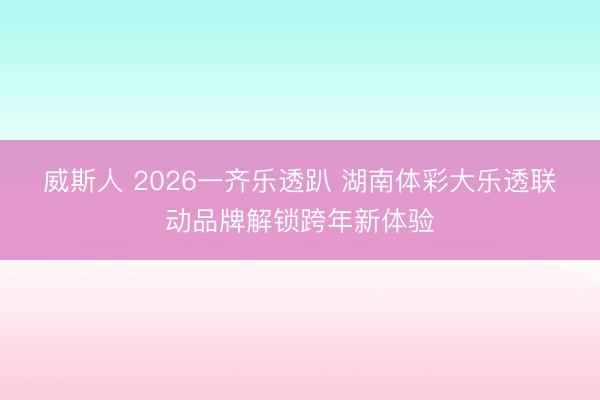 威斯人 2026一齐乐透趴 湖南体彩大乐透联动品牌解锁跨年新体验