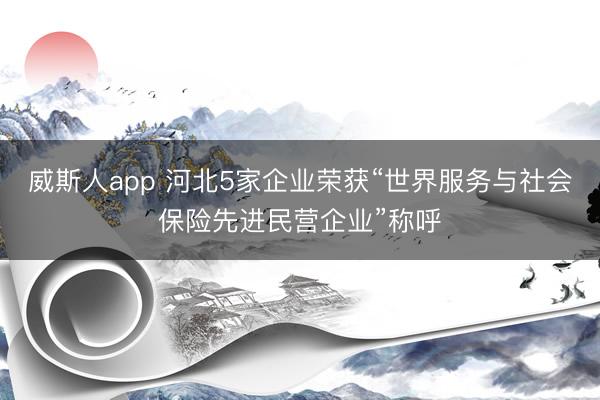 威斯人app 河北5家企业荣获“世界服务与社会保险先进民营企业”称呼