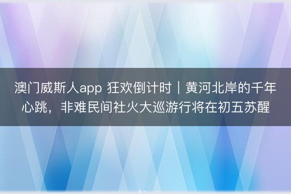 澳门威斯人app 狂欢倒计时｜黄河北岸的千年心跳，非难民间社火大巡游行将在初五苏醒