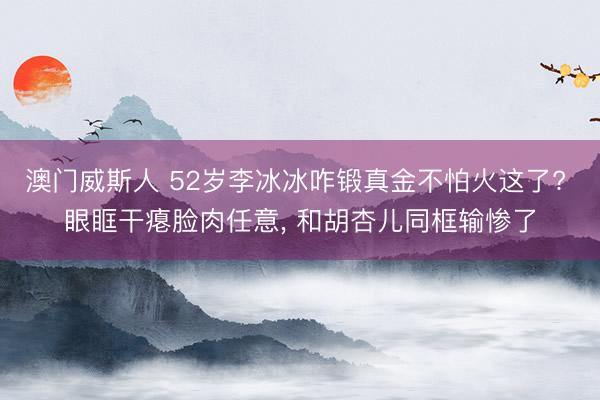 澳门威斯人 52岁李冰冰咋锻真金不怕火这了? 眼眶干瘪脸肉任意， 和胡杏儿同框输惨了