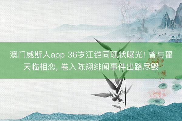 澳门威斯人app 36岁江铠同现状曝光! 曾与翟天临相恋， 卷入陈翔绯闻事件出路尽毁