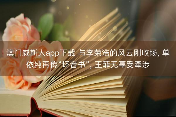 澳门威斯人app下载 与李荣浩的风云刚收场， 单依纯再传“坏音书”， 王菲无辜受牵涉