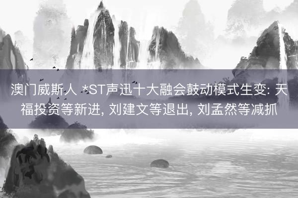 澳门威斯人 *ST声迅十大融会鼓动模式生变: 天福投资等新进， 刘建文等退出， 刘孟然等减抓