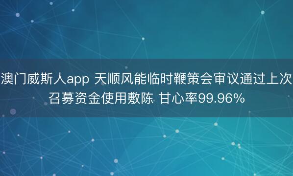 澳门威斯人app 天顺风能临时鞭策会审议通过上次召募资金使用敷陈 甘心率99.96%