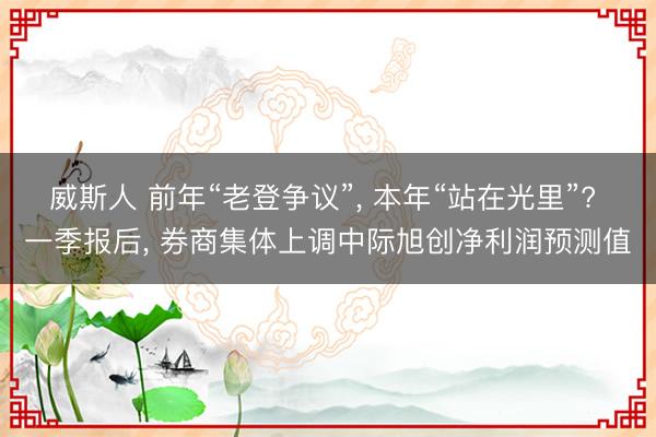 威斯人 前年“老登争议”， 本年“站在光里”? 一季报后， 券商集体上调中际旭创净利润预测值