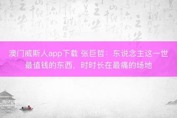 澳门威斯人app下载 张巨哲：东说念主这一世最值钱的东西，时时长在最痛的场地