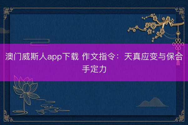 澳门威斯人app下载 作文指令：天真应变与保合手定力