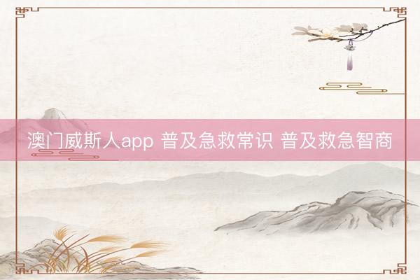 澳门威斯人app 普及急救常识 普及救急智商