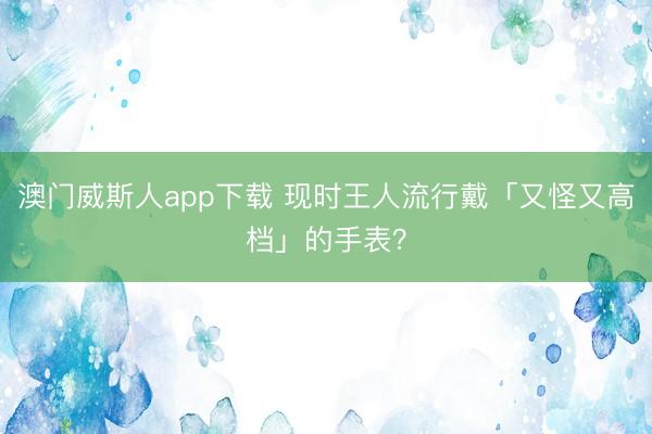 澳门威斯人app下载 现时王人流行戴「又怪又高档」的手表？