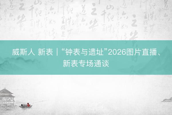 威斯人 新表｜“钟表与遗址”2026图片直播、新表专场通谈