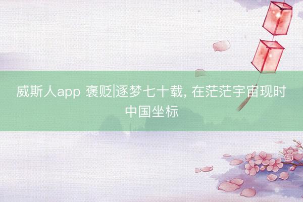 威斯人app 褒贬|逐梦七十载， 在茫茫宇宙现时中国坐标