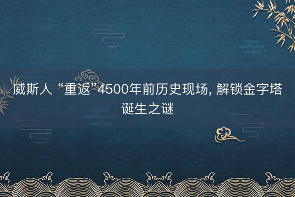 威斯人 “重返”4500年前历史现场， 解锁金字塔诞生之谜
