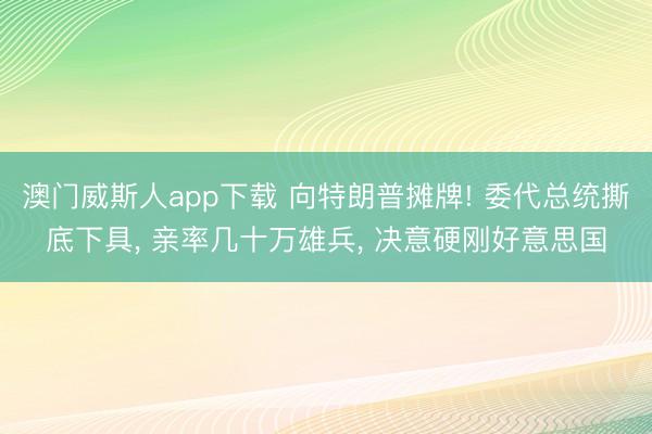 澳门威斯人app下载 向特朗普摊牌! 委代总统撕底下具， 亲率几十万雄兵， 决意硬刚好意思国