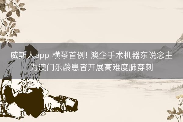 威斯人app 横琴首例! 澳企手术机器东说念主为澳门乐龄患者开展高难度肺穿刺
