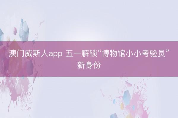 澳门威斯人app 五一解锁“博物馆小小考验员”新身份