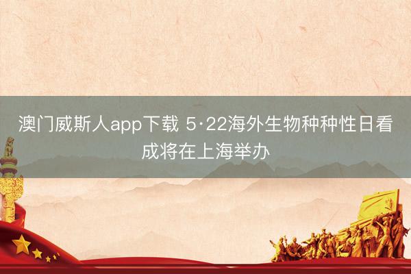 澳门威斯人app下载 5·22海外生物种种性日看成将在上海举办