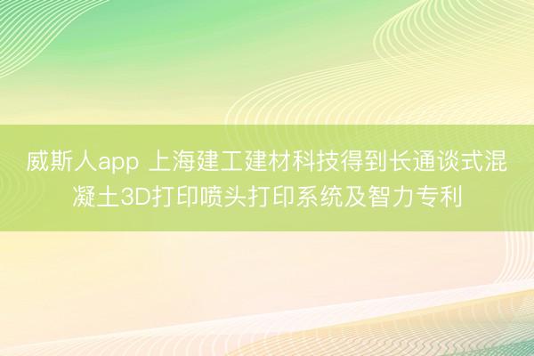 威斯人app 上海建工建材科技得到长通谈式混凝土3D打印喷头打印系统及智力专利