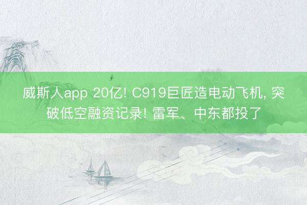 威斯人app 20亿! C919巨匠造电动飞机， 突破低空融资记录! 雷军、中东都投了