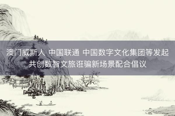 澳门威斯人 中国联通 中国数字文化集团等发起共创数智文旅诳骗新场景配合倡议