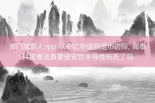 澳门威斯人app 从千亿市值到退市边际， 闻泰科技难谈真要被安世半导体玩死了吗
