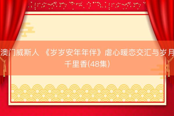 澳门威斯人 《岁岁安年年伴》虐心暖恋交汇与岁月千里香(48集)