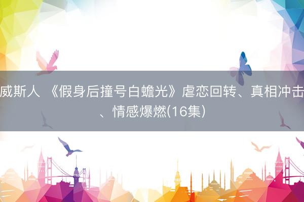 威斯人 《假身后撞号白蟾光》虐恋回转、真相冲击、情感爆燃(16集)