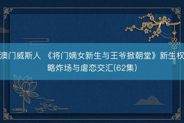 澳门威斯人 《将门嫡女新生与王爷掀朝堂》新生权略炸场与虐恋交汇(62集)
