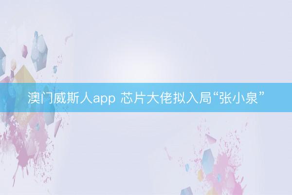 澳门威斯人app 芯片大佬拟入局“张小泉”