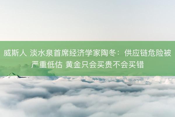 威斯人 淡水泉首席经济学家陶冬：供应链危险被严重低估 黄金只会买贵不会买错